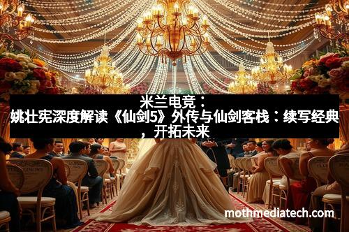 米兰电竞:姚壮宪深度解读《仙剑5》外传与仙剑客栈:续写经典,开拓未来